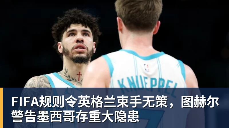 开云app官方在线入口FIFA规则令英格兰束手无策，图赫尔警告墨西哥存重大隐患